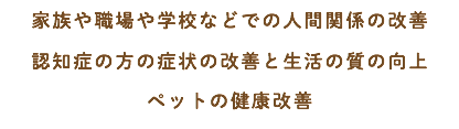 家族や職場や学校などでの人間関係の改善 認知症の方の症状の改善と生活の質の向上 ペットの健康改善